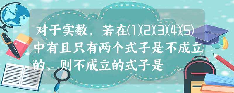 对于实数,若在⑴⑵⑶⑷⑸中有且只有两个式子是不成立的,则不成立的式子是 . 对于实数,若在⑴⑵⑶⑷⑸中有且只有两个式子是不成立的,则不成立的式子是 .