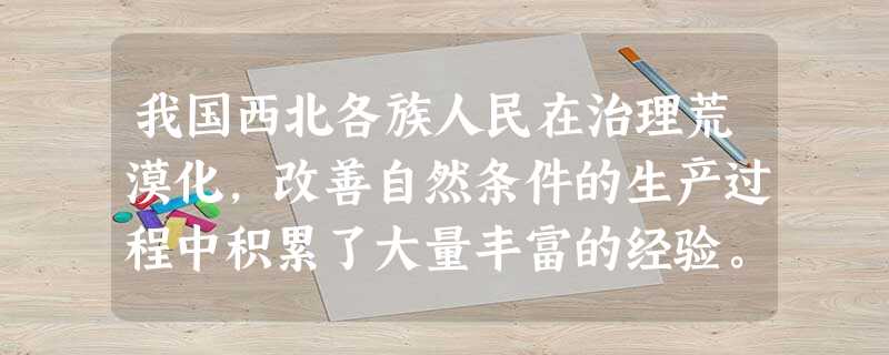 我国西北各族人民在治理荒漠化,改善自然条件的生产过程中积累了大量丰富的经验。据此完成(1)--(2)题。 (1)关于荒漠化治理措施的叙述,正确的是()A.实施生 我国西北各族人民在治理荒漠化,改善自然条件的生产过程中积累了大量丰富的经验。据此完成(1)--(2)题。 (1)关于荒漠化治理措施的叙述,正确的是()A.实施生