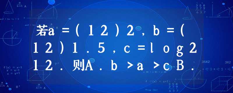 若a=(12)2,b=(12)1.5,c=log212.则A.b>a>cB.b>c>aC.a>b>cD.a>c>6 若a=(12)2,b=(12)1.5,c=log212.则A.b>a>cB.b>c>aC.a>b>cD.a>c>6