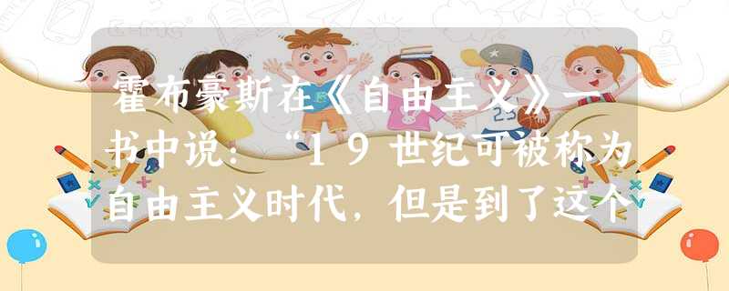 霍布豪斯在《自由主义》一书中说:“19世纪可被称为自由主义时代,但是到了这个世纪的末叶,这项伟大运动却大大地衰落了。”导致自由主义“大大衰落”的主要 霍布豪斯在《自由主义》一书中说:“19世纪可被称为自由主义时代,但是到了这个世纪的末叶,这项伟大运动却大大地衰落了。”导致自由主义“大大衰落”的主要