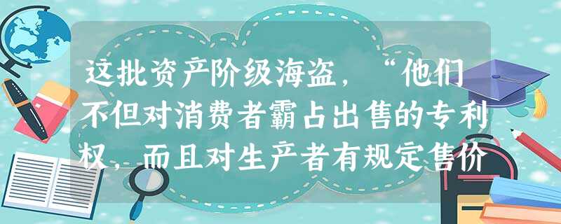 这批资产阶级海盗,“他们不但对消费者霸占出售的专利权,而且对生产者有规定售价的权利。生产者不得不受他们意志的支配,因为洛克菲勒公司和宾夕法尼亚铁路局 这批资产阶级海盗,“他们不但对消费者霸占出售的专利权,而且对生产者有规定售价的权利。生产者不得不受他们意志的支配,因为洛克菲勒公司和宾夕法尼亚铁路局