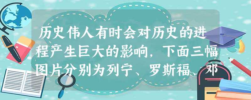 历史伟人有时会对历史的进程产生巨大的影响,下面三幅图片分别为列宁、罗斯福、邓小平。. 面对20世纪各自国家的社会动荡或 历史伟人有时会对历史的进程产生巨大的影响,下面三幅图片分别为列宁、罗斯福、邓小平。. 面对20世纪各自国家的社会动荡或
