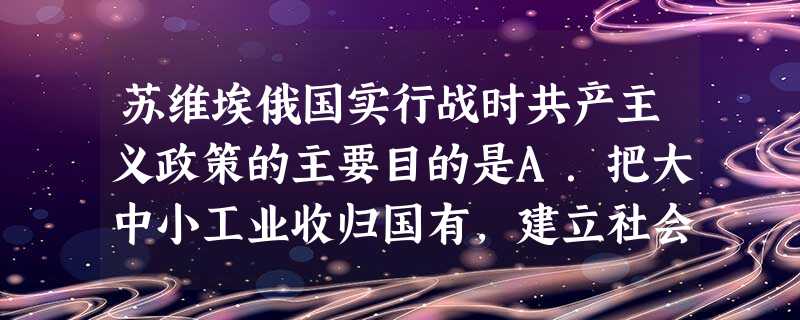 苏维埃俄国实行战时共产主义政策的主要目的是A.把大中小工业收归国有,建立社会主义工业B.把农民的余粮收归国有,防止富农阶级产生C.取消自由贸易,防止商人投机倒把 苏维埃俄国实行战时共产主义政策的主要目的是A.把大中小工业收归国有,建立社会主义工业B.把农民的余粮收归国有,防止富农阶级产生C.取消自由贸易,防止商人投机倒把