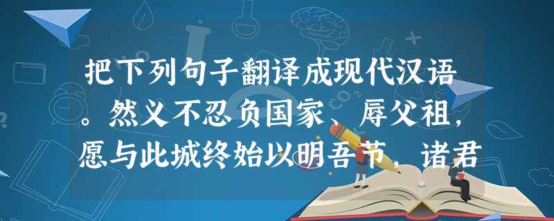把下列句子翻译成现代汉语。然义不忍负国家、辱父祖,愿与此城终始以明吾节,诸君其自为谋。 译文:________________________ 把下列句子翻译成现代汉语。然义不忍负国家、辱父祖,愿与此城终始以明吾节,诸君其自为谋。 译文:________________________
