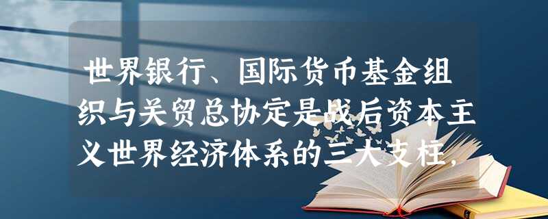 世界银行、国际货币基金组织与关贸总协定是战后资本主义世界经济体系的三大支柱,它们的相同作用不包括A.消除了世界各国的贸易保护主义B.一定时期内维护了美国霸主地位 世界银行、国际货币基金组织与关贸总协定是战后资本主义世界经济体系的三大支柱,它们的相同作用不包括A.消除了世界各国的贸易保护主义B.一定时期内维护了美国霸主地位