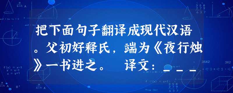 把下面句子翻译成现代汉语。父初好释氏,端为《夜行烛》一书进之。 译文:____________________________________ 把下面句子翻译成现代汉语。父初好释氏,端为《夜行烛》一书进之。 译文:____________________________________