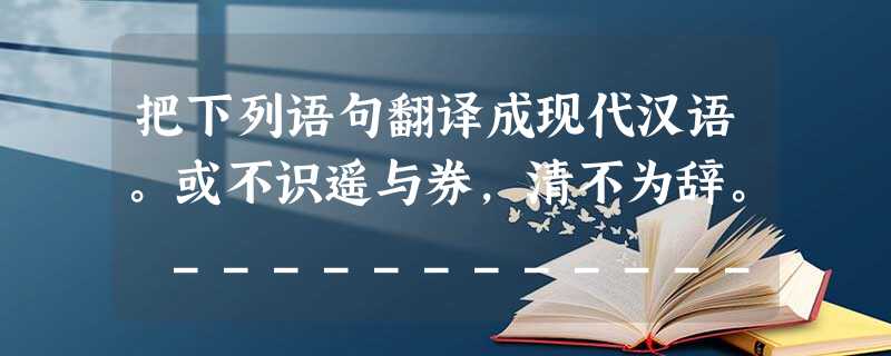 把下列语句翻译成现代汉语。或不识遥与券,清不为辞。 _____________________________________________ 把下列语句翻译成现代汉语。或不识遥与券,清不为辞。 _____________________________________________