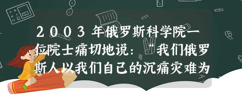 2003年俄罗斯科学院一位院士痛切地说:“我们俄罗斯人以我们自己的沉痛灾难为代价,成为耶稣,悲壮地走上祭坛,向世人和历史宣告:苏联的‘民主化’‘私有 2003年俄罗斯科学院一位院士痛切地说:“我们俄罗斯人以我们自己的沉痛灾难为代价,成为耶稣,悲壮地走上祭坛,向世人和历史宣告:苏联的‘民主化’‘私有