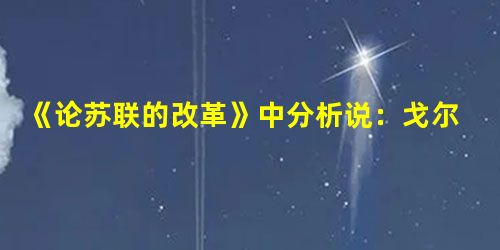 《论苏联的改革》中分析说:戈尔巴乔夫改革时,“比如卖糖的小商店一下子消失。再比如,在生态学家的压力下,同时关闭了所有生产洗涤设备的工厂,造成洗涤用品短缺。……这 《论苏联的改革》中分析说:戈尔巴乔夫改革时,“比如卖糖的小商店一下子消失。再比如,在生态学家的压力下,同时关闭了所有生产洗涤设备的工厂,造成洗涤用品短缺。……这