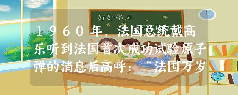 1960年,法国总统戴高乐听到法国首次成功试验原子弹的消息后高呼:“法国万岁!从今天早上起,她更加强大了,更加骄傲了。”能够和这一情境联系起来的是 1960年,法国总统戴高乐听到法国首次成功试验原子弹的消息后高呼:“法国万岁!从今天早上起,她更加强大了,更加骄傲了。”能够和这一情境联系起来的是