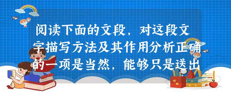 阅读下面的文段,对这段文字描写方法及其作用分析正确的一项是当然,能够只是送出去,也不算坏事情,一者见得丰富,二者见得大度。尼采就自诩过他是太阳,光热无穷,只 阅读下面的文段,对这段文字描写方法及其作用分析正确的一项是当然,能够只是送出去,也不算坏事情,一者见得丰富,二者见得大度。尼采就自诩过他是太阳,光热无穷,只