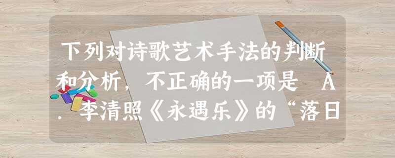 下列对诗歌艺术手法的判断和分析,不正确的一项是 A.李清照《永遇乐》的“落日熔金,暮云合璧,人在何处?”,选择了“落日”、“暮云”等让人哀伤幽怨的景物, 下列对诗歌艺术手法的判断和分析,不正确的一项是 A.李清照《永遇乐》的“落日熔金,暮云合璧,人在何处?”,选择了“落日”、“暮云”等让人哀伤幽怨的景物,