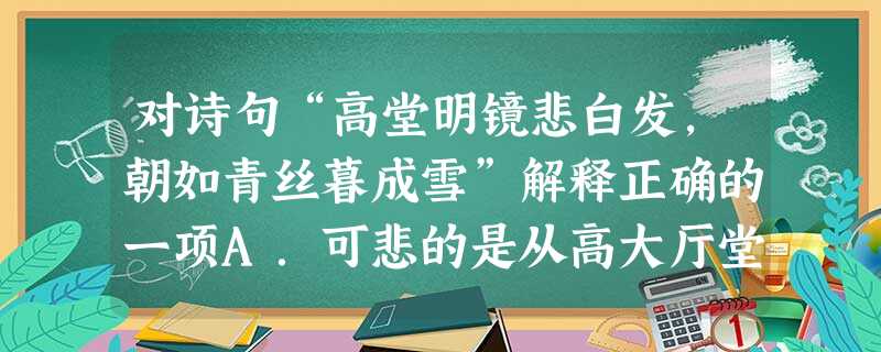 对诗句“高堂明镜悲白发,朝如青丝暮成雪”解释正确的一项A.可悲的是从高大厅堂的明镜里看到自己的头发已变白,早晨还像青丝一般黑,傍晚已成了雪白。B.可叹那明镜里父 对诗句“高堂明镜悲白发,朝如青丝暮成雪”解释正确的一项A.可悲的是从高大厅堂的明镜里看到自己的头发已变白,早晨还像青丝一般黑,傍晚已成了雪白。B.可叹那明镜里父