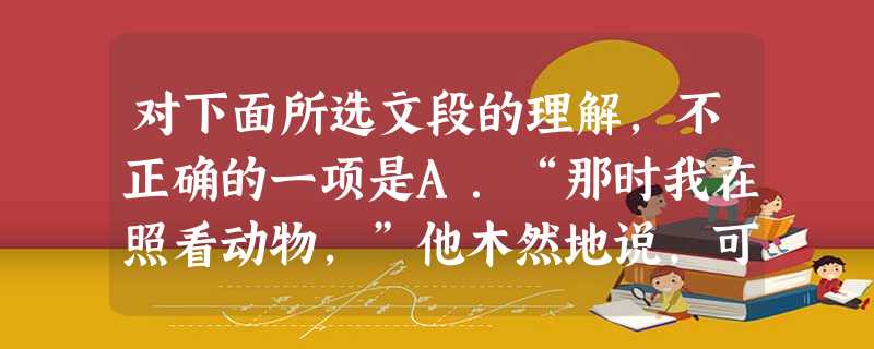 对下面所选文段的理解,不正确的一项是A.“那时我在照看动物,”他木然地说,可不再对我讲了,“我只是在照看动物。”(“只是”意味深长,这里交织着老人怨与冤的情 对下面所选文段的理解,不正确的一项是A.“那时我在照看动物,”他木然地说,可不再对我讲了,“我只是在照看动物。”(“只是”意味深长,这里交织着老人怨与冤的情