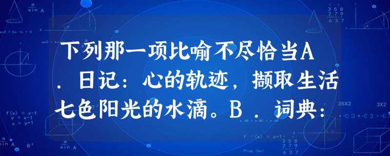 下列那一项比喻不尽恰当A.日记:心的轨迹,撷取生活七色阳光的水滴。B.词典:知识的海,学问的帆,书山上跋涉的樵夫。C.笑:你是美的姐妹,你是艺术家的娇 下列那一项比喻不尽恰当A.日记:心的轨迹,撷取生活七色阳光的水滴。B.词典:知识的海,学问的帆,书山上跋涉的樵夫。C.笑:你是美的姐妹,你是艺术家的娇