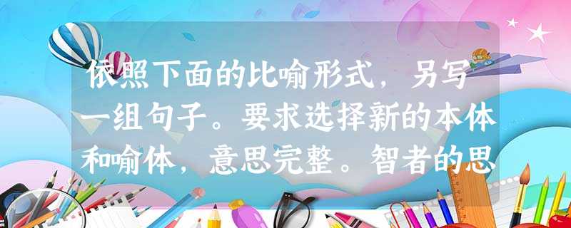 依照下面的比喻形式,另写一组句子。要求选择新的本体和喻体,意思完整。智者的思索是深深的泉眼,从中涌出的水也许很少,但滴滴晶莹;庸者的奢 依照下面的比喻形式,另写一组句子。要求选择新的本体和喻体,意思完整。智者的思索是深深的泉眼,从中涌出的水也许很少,但滴滴晶莹;庸者的奢