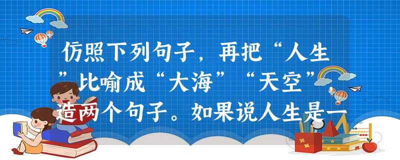 仿照下列句子,再把“人生”比喻成“大海”“天空”,造两个句子。如果说人生是一首优美的乐曲,那么痛苦则是其中一个不可缺少的音符。 仿照下列句子,再把“人生”比喻成“大海”“天空”,造两个句子。如果说人生是一首优美的乐曲,那么痛苦则是其中一个不可缺少的音符。