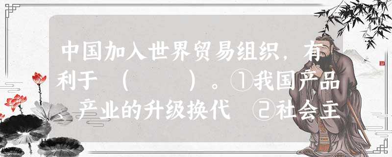 中国加入世界贸易组织,有利于 ( )。①我国产品、产业的升级换代 ②社会主义市场经济体制的完善 ③促进世界经济的增长 ④建立完善的世界贸易体系 中国加入世界贸易组织,有利于 ( )。①我国产品、产业的升级换代 ②社会主义市场经济体制的完善 ③促进世界经济的增长 ④建立完善的世界贸易体系