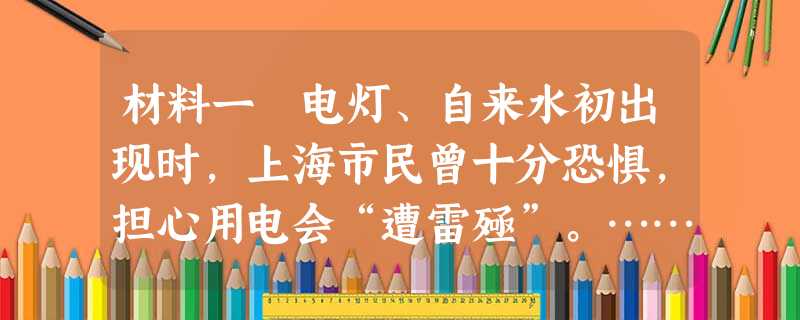 材料一 电灯、自来水初出现时,上海市民曾十分恐惧,担心用电会“遭雷殛”。……后来则非常欢迎电灯,称其“赛月亮”,“颇便行人”;开始,市民“谓(自来)水有毒质,饮 材料一 电灯、自来水初出现时,上海市民曾十分恐惧,担心用电会“遭雷殛”。……后来则非常欢迎电灯,称其“赛月亮”,“颇便行人”;开始,市民“谓(自来)水有毒质,饮