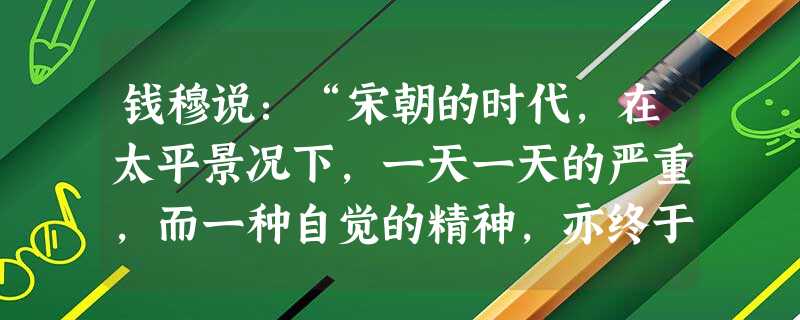 钱穆说:“宋朝的时代,在太平景况下,一天一天的严重,而一种自觉的精神,亦终于在士大夫社会渐渐萌茁。……由于当时士大夫之觉醒……促进了在朝的变法运动。”宋朝时期最 钱穆说:“宋朝的时代,在太平景况下,一天一天的严重,而一种自觉的精神,亦终于在士大夫社会渐渐萌茁。……由于当时士大夫之觉醒……促进了在朝的变法运动。”宋朝时期最