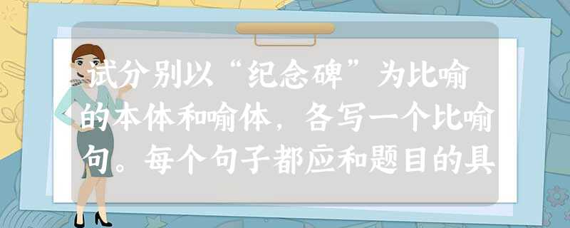 试分别以“纪念碑”为比喻的本体和喻体,各写一个比喻句。每个句子都应和题目的具体要求相吻合。以“纪念碑”为本体写一个比喻句,并采用至少两种其 试分别以“纪念碑”为比喻的本体和喻体,各写一个比喻句。每个句子都应和题目的具体要求相吻合。以“纪念碑”为本体写一个比喻句,并采用至少两种其
