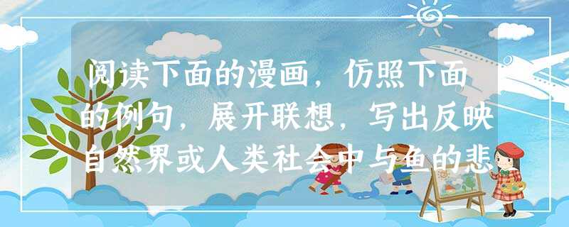 阅读下面的漫画,仿照下面的例句,展开联想,写出反映自然界或人类社会中与鱼的悲剧类似的两个例子。要求:三个句子组成排比句;句子之间结构相似,字数大体相 阅读下面的漫画,仿照下面的例句,展开联想,写出反映自然界或人类社会中与鱼的悲剧类似的两个例子。要求:三个句子组成排比句;句子之间结构相似,字数大体相