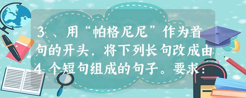 3、用“帕格尼尼”作为首句的开头,将下列长句改成由4个短句组成的句子。要求:保持原意,语句通顺,语意连贯,可适当增减个别词语。世界级小提琴家帕格尼尼是一位从上帝 3、用“帕格尼尼”作为首句的开头,将下列长句改成由4个短句组成的句子。要求:保持原意,语句通顺,语意连贯,可适当增减个别词语。世界级小提琴家帕格尼尼是一位从上帝