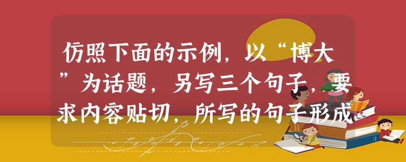 仿照下面的示例,以“博大”为话题,另写三个句子,要求内容贴切,所写的句子形成排比,句式与示例相同。(6分)成熟是一种临危不乱的从容,成熟是一种宠辱不惊的淡定,成 仿照下面的示例,以“博大”为话题,另写三个句子,要求内容贴切,所写的句子形成排比,句式与示例相同。(6分)成熟是一种临危不乱的从容,成熟是一种宠辱不惊的淡定,成