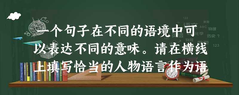 一个句子在不同的语境中可以表达不同的意味。请在横线上填写恰当的人物语言作为语境,使“去哪里?”这个短句具有括号内要求的意味。(4分)(1)___________ 一个句子在不同的语境中可以表达不同的意味。请在横线上填写恰当的人物语言作为语境,使“去哪里?”这个短句具有括号内要求的意味。(4分)(1)___________