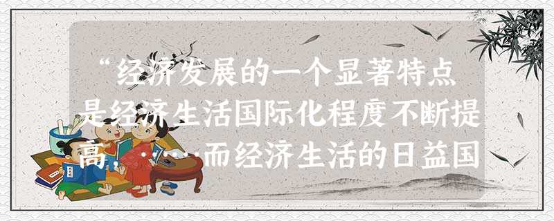 “经济发展的一个显著特点是经济生活国际化程度不断提高,……而经济生活的日益国际化又是科技进步,经济发展的一种必然趋势。但这种经济合作或联合短时期内在全 “经济发展的一个显著特点是经济生活国际化程度不断提高,……而经济生活的日益国际化又是科技进步,经济发展的一种必然趋势。但这种经济合作或联合短时期内在全