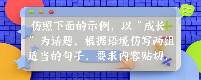 仿照下面的示例,以“成长”为话题,根据语境仿写两组适当的句子,要求内容贴切,句式与示例相同。毛毛虫在艰难中挣扎,终于破茧成蝶,那是一段刻骨铭心的成长;_____ 仿照下面的示例,以“成长”为话题,根据语境仿写两组适当的句子,要求内容贴切,句式与示例相同。毛毛虫在艰难中挣扎,终于破茧成蝶,那是一段刻骨铭心的成长;_____
