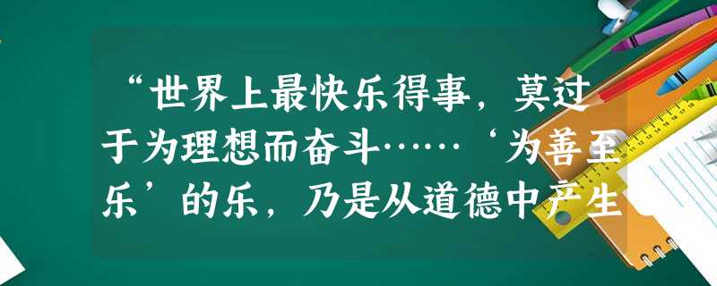 “世界上最快乐得事,莫过于为理想而奋斗……‘为善至乐’的乐,乃是从道德中产生出来的。为理想而奋斗的人,必能获得这种快乐,因为理想的本质就含有道德的价值。”材料中 “世界上最快乐得事,莫过于为理想而奋斗……‘为善至乐’的乐,乃是从道德中产生出来的。为理想而奋斗的人,必能获得这种快乐,因为理想的本质就含有道德的价值。”材料中