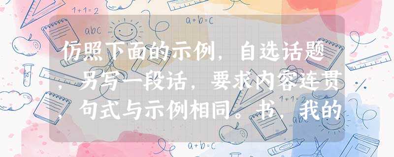 仿照下面的示例,自选话题,另写一段话,要求内容连贯,句式与示例相同。书,我的最爱你是我床头边的那杯苦咖啡清晨饮一杯精神一整天 仿照下面的示例,自选话题,另写一段话,要求内容连贯,句式与示例相同。书,我的最爱你是我床头边的那杯苦咖啡清晨饮一杯精神一整天