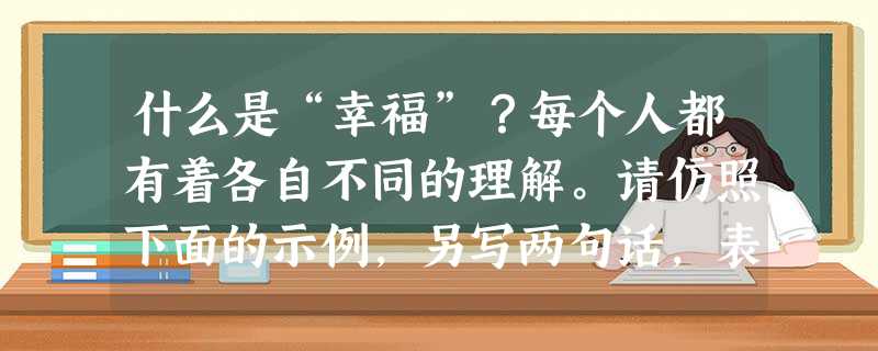 什么是“幸福”?每个人都有着各自不同的理解。请仿照下面的示例,另写两句话,表达你对幸福的看法。(5分)对老师来说,幸福是上课时看到学生听讲时专注的眼神,是下课时 什么是“幸福”?每个人都有着各自不同的理解。请仿照下面的示例,另写两句话,表达你对幸福的看法。(5分)对老师来说,幸福是上课时看到学生听讲时专注的眼神,是下课时