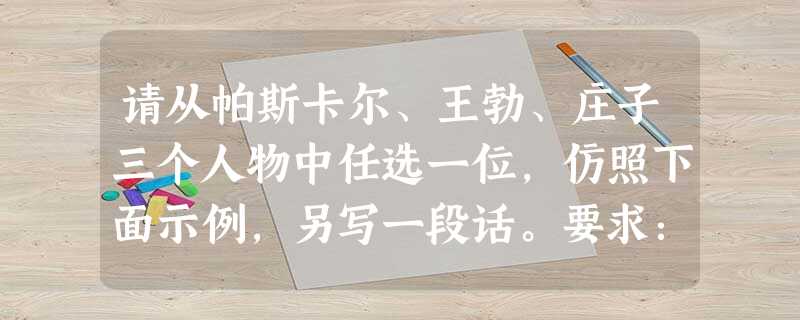 请从帕斯卡尔、王勃、庄子三个人物中任选一位,仿照下面示例,另写一段话。要求:句式大致相同,字数大致相等。(6分)示例:向你致敬,海明威。你的《老人与海》告诫我, 请从帕斯卡尔、王勃、庄子三个人物中任选一位,仿照下面示例,另写一段话。要求:句式大致相同,字数大致相等。(6分)示例:向你致敬,海明威。你的《老人与海》告诫我,