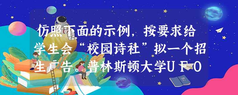 仿照下面的示例,按要求给学生会“校园诗社”拟一个招生广告。普林斯顿大学UFO研究会:外星人来了,我们总得做些准备吧,要不人家会说地球人太肤浅了。学生会“ 仿照下面的示例,按要求给学生会“校园诗社”拟一个招生广告。普林斯顿大学UFO研究会:外星人来了,我们总得做些准备吧,要不人家会说地球人太肤浅了。学生会“