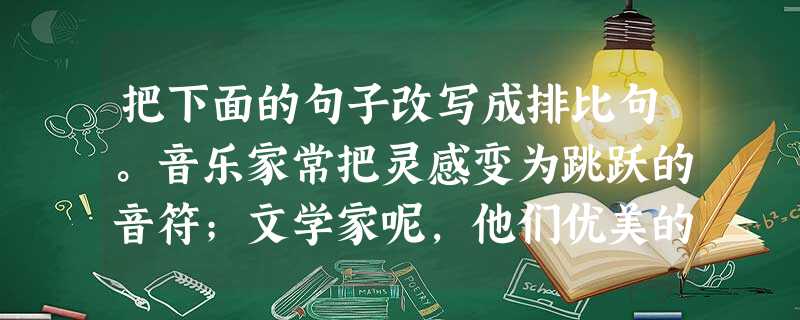 把下面的句子改写成排比句。音乐家常把灵感变为跳跃的音符;文学家呢,他们优美的辞章往往源于灵感;至于画家,他们完满的构图也常常与灵感相关;而一般人的灵感,则常是霎 把下面的句子改写成排比句。音乐家常把灵感变为跳跃的音符;文学家呢,他们优美的辞章往往源于灵感;至于画家,他们完满的构图也常常与灵感相关;而一般人的灵感,则常是霎