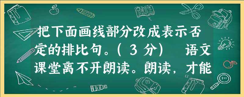 把下面画线部分改成表示否定的排比句。(3分) 语文课堂离不开朗读。朗读,才能体会到文章的音韵之美、文字之精、情感之切、意蕴之深,风格之新,手法之巧。朗读时,做到 把下面画线部分改成表示否定的排比句。(3分) 语文课堂离不开朗读。朗读,才能体会到文章的音韵之美、文字之精、情感之切、意蕴之深,风格之新,手法之巧。朗读时,做到
