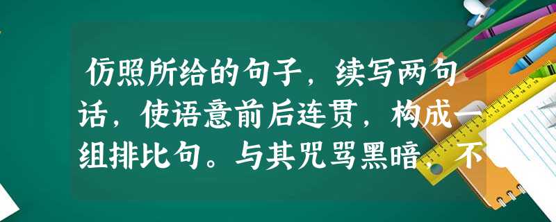 仿照所给的句子,续写两句话,使语意前后连贯,构成一组排比句。与其咒骂黑暗,不如点亮一支蜡烛; 仿照所给的句子,续写两句话,使语意前后连贯,构成一组排比句。与其咒骂黑暗,不如点亮一支蜡烛;