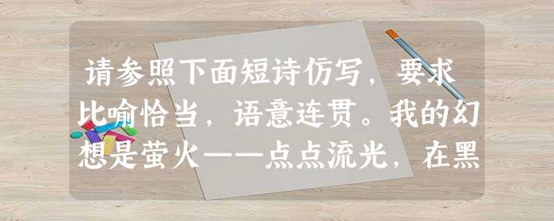 请参照下面短诗仿写,要求比喻恰当,语意连贯。我的幻想是萤火——点点流光,在黑暗中闪闪烁烁。 请参照下面短诗仿写,要求比喻恰当,语意连贯。我的幻想是萤火——点点流光,在黑暗中闪闪烁烁。