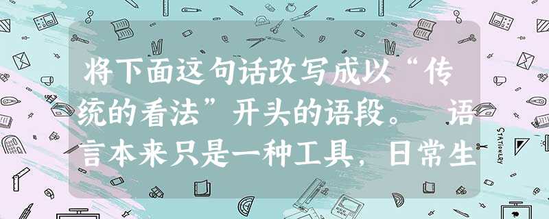 将下面这句话改写成以“传统的看法”开头的语段。 语言本来只是一种工具,日常生活中少不了它,学习以及交流各科知识也少不了它。这样一个简单的事实,为什么很多 将下面这句话改写成以“传统的看法”开头的语段。 语言本来只是一种工具,日常生活中少不了它,学习以及交流各科知识也少不了它。这样一个简单的事实,为什么很多