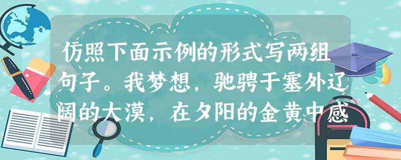 仿照下面示例的形式写两组句子。我梦想,驰骋于塞外辽阔的大漠,在夕阳的金黄中感受“长河落日圆”的雄浑;我梦想,置身于江南秀丽的小镇,在绵绵的细雨中体味“水 仿照下面示例的形式写两组句子。我梦想,驰骋于塞外辽阔的大漠,在夕阳的金黄中感受“长河落日圆”的雄浑;我梦想,置身于江南秀丽的小镇,在绵绵的细雨中体味“水