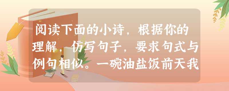 阅读下面的小诗,根据你的理解,仿写句子,要求句式与例句相似。一碗油盐饭前天我放学回家锅里有一碗油盐饭。昨天我放学回家锅里没有一碗油盐饭。今天我放学回家炒 阅读下面的小诗,根据你的理解,仿写句子,要求句式与例句相似。一碗油盐饭前天我放学回家锅里有一碗油盐饭。昨天我放学回家锅里没有一碗油盐饭。今天我放学回家炒