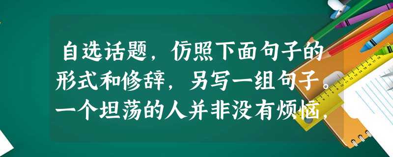 自选话题,仿照下面句子的形式和修辞,另写一组句子。一个坦荡的人并非没有烦恼,只不过他善于把烦恼当作一阵清风一刮而去;一个坦荡的人并非没有忧伤,只不过他善 自选话题,仿照下面句子的形式和修辞,另写一组句子。一个坦荡的人并非没有烦恼,只不过他善于把烦恼当作一阵清风一刮而去;一个坦荡的人并非没有忧伤,只不过他善