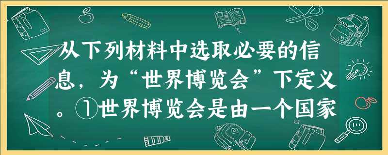 从下列材料中选取必要的信息,为“世界博览会”下定义。①世界博览会是由一个国家的政府主办,有多个国家或国际组织参加。②世界博览会作为国际性大型展示会,其特 从下列材料中选取必要的信息,为“世界博览会”下定义。①世界博览会是由一个国家的政府主办,有多个国家或国际组织参加。②世界博览会作为国际性大型展示会,其特