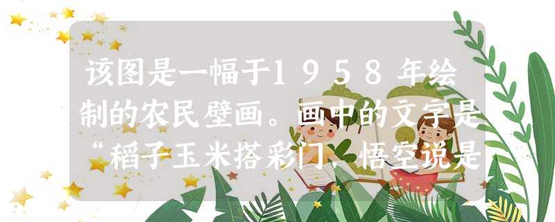该图是一幅于1958年绘制的农民壁画。画中的文字是“稻子玉米搭彩门,悟空说是南天门,社员高坐哈哈笑,‘这是俺社幸福门’”。壁画体现了A.劳动人民的创造精神B.社 该图是一幅于1958年绘制的农民壁画。画中的文字是“稻子玉米搭彩门,悟空说是南天门,社员高坐哈哈笑,‘这是俺社幸福门’”。壁画体现了A.劳动人民的创造精神B.社