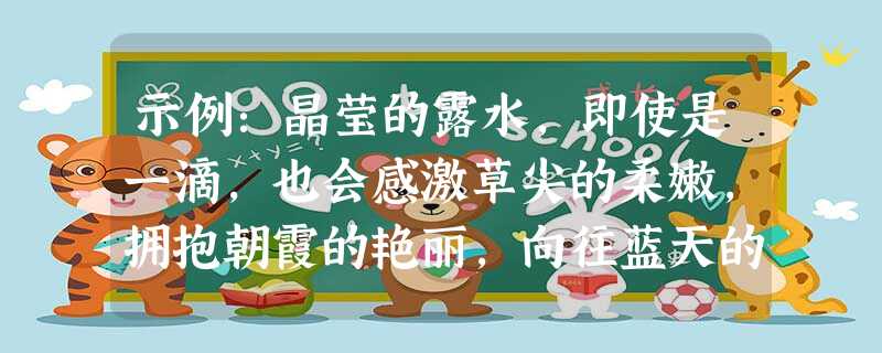示例:晶莹的露水,即使是一滴,也会感激草尖的柔嫩,拥抱朝霞的艳丽,向往蓝天的广阔。答:_____________________________________ 示例:晶莹的露水,即使是一滴,也会感激草尖的柔嫩,拥抱朝霞的艳丽,向往蓝天的广阔。答:_____________________________________