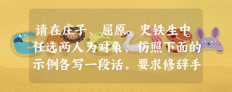 请在庄子、屈原、史铁生中任选两人为对象,仿照下面的示例各写一段话。要求修辞手法相同,句式基本一致。示例:鲁迅是寂寞的,在麻木愚弱的民众中,独自彷徨呐喊; 请在庄子、屈原、史铁生中任选两人为对象,仿照下面的示例各写一段话。要求修辞手法相同,句式基本一致。示例:鲁迅是寂寞的,在麻木愚弱的民众中,独自彷徨呐喊;