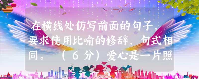 在横线处仿写前面的句子,要求使用比喻的修辞,句式相同。 (6分)爱心是一片照射在冬日的阳光,使贫病交迫的人感到人间的温暖;,;爱心是一首飘荡在夜空的歌谣,使孤苦 在横线处仿写前面的句子,要求使用比喻的修辞,句式相同。 (6分)爱心是一片照射在冬日的阳光,使贫病交迫的人感到人间的温暖;,;爱心是一首飘荡在夜空的歌谣,使孤苦