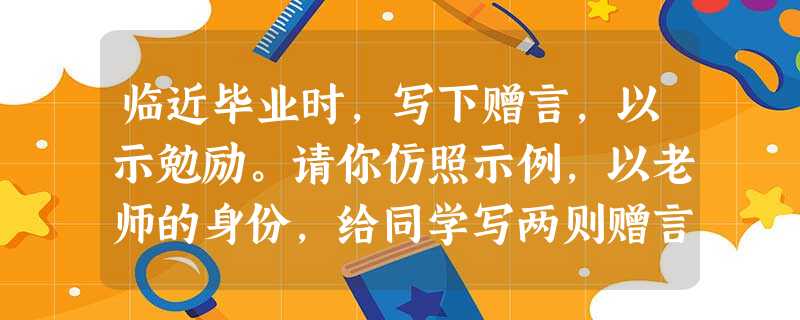 临近毕业时,写下赠言,以示勉励。请你仿照示例,以老师的身份,给同学写两则赠言。(拟写的句子不能夹杂公式,除了示例的两科之外,其它科任选两科)(6分)英语 临近毕业时,写下赠言,以示勉励。请你仿照示例,以老师的身份,给同学写两则赠言。(拟写的句子不能夹杂公式,除了示例的两科之外,其它科任选两科)(6分)英语